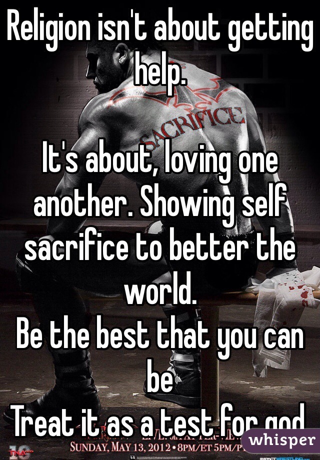 Religion isn't about getting help. 

It's about, loving one another. Showing self sacrifice to better the world.  
Be the best that you can be 
Treat it as a test for god. 