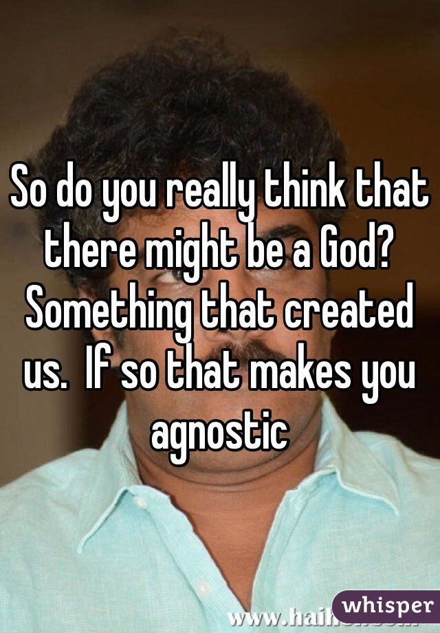 So do you really think that there might be a God? Something that created us.  If so that makes you agnostic