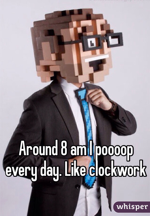 Around 8 am I poooop every day. Like clockwork 