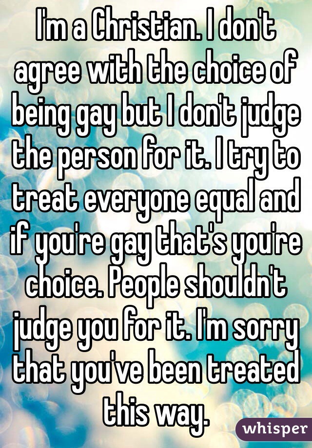 I'm a Christian. I don't agree with the choice of being gay but I don't judge the person for it. I try to treat everyone equal and if you're gay that's you're choice. People shouldn't judge you for it. I'm sorry that you've been treated this way.