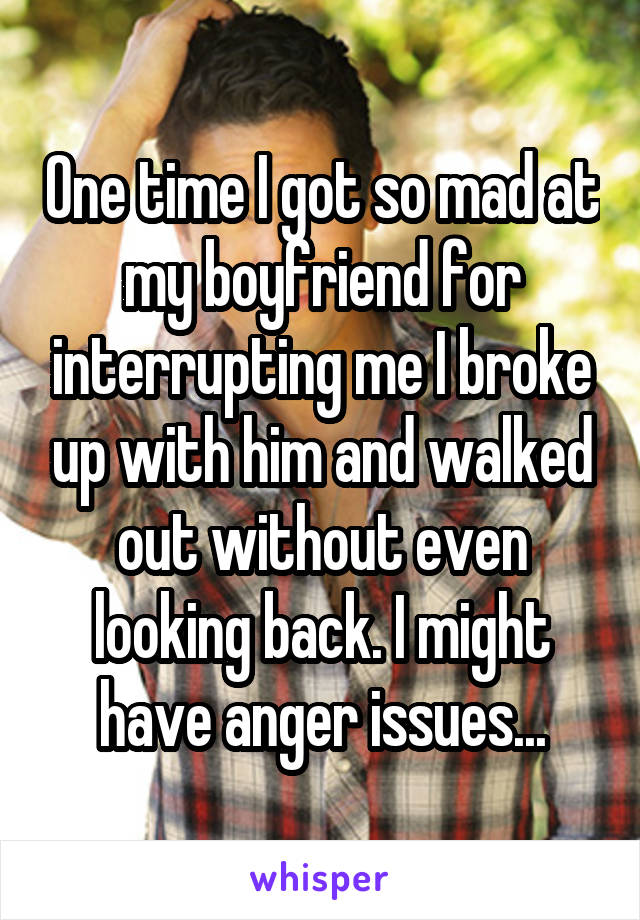 One time I got so mad at my boyfriend for interrupting me I broke up with him and walked out without even looking back. I might have anger issues...