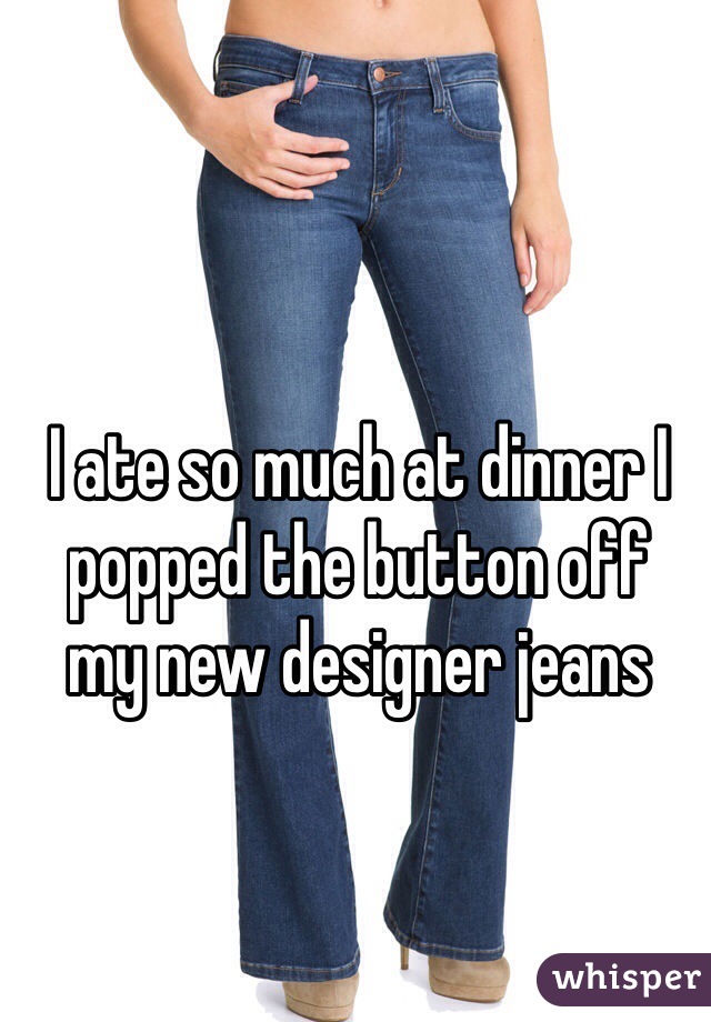 I ate so much at dinner I popped the button off 
my new designer jeans