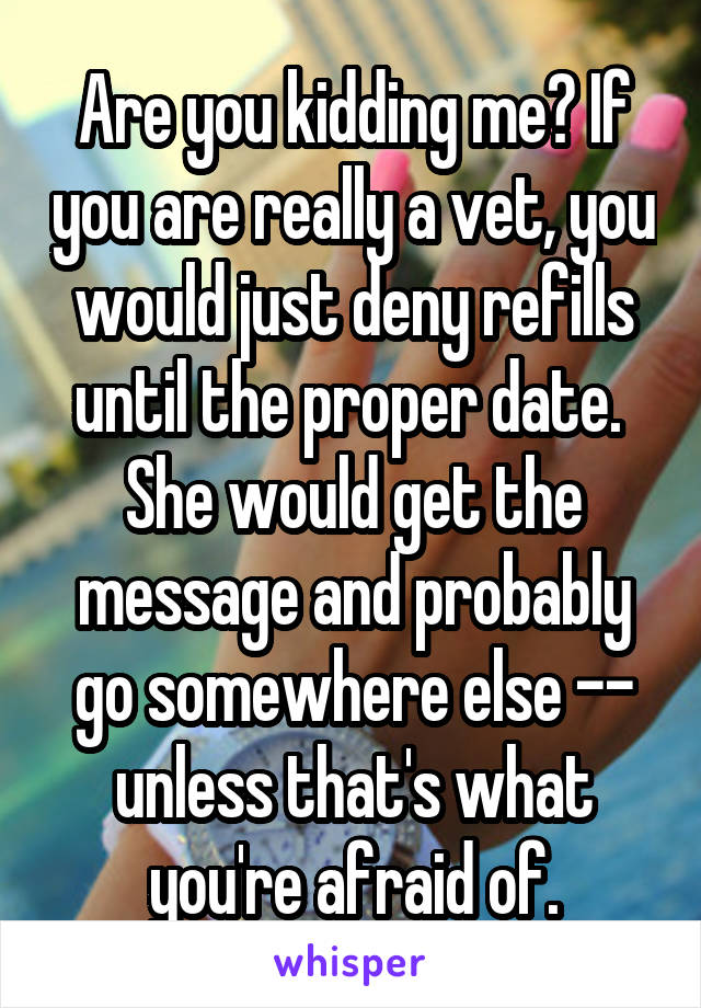 Are you kidding me? If you are really a vet, you would just deny refills until the proper date.  She would get the message and probably go somewhere else -- unless that's what you're afraid of.