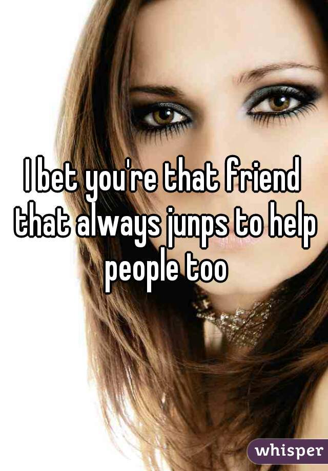 I bet you're that friend that always junps to help people too