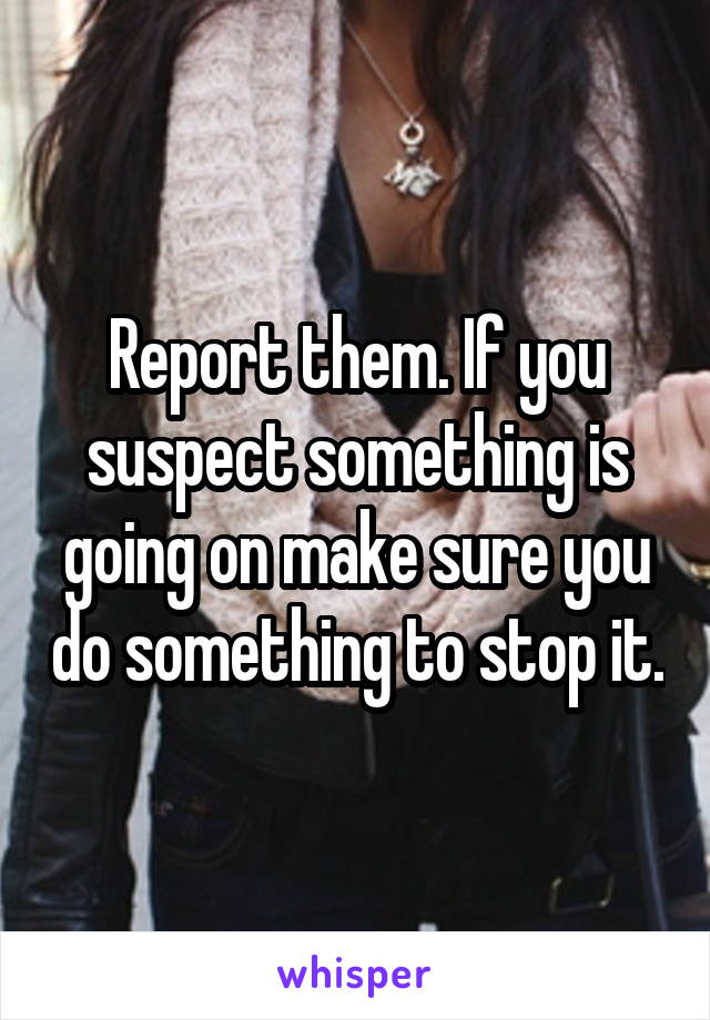 Report them. If you suspect something is going on make sure you do something to stop it.