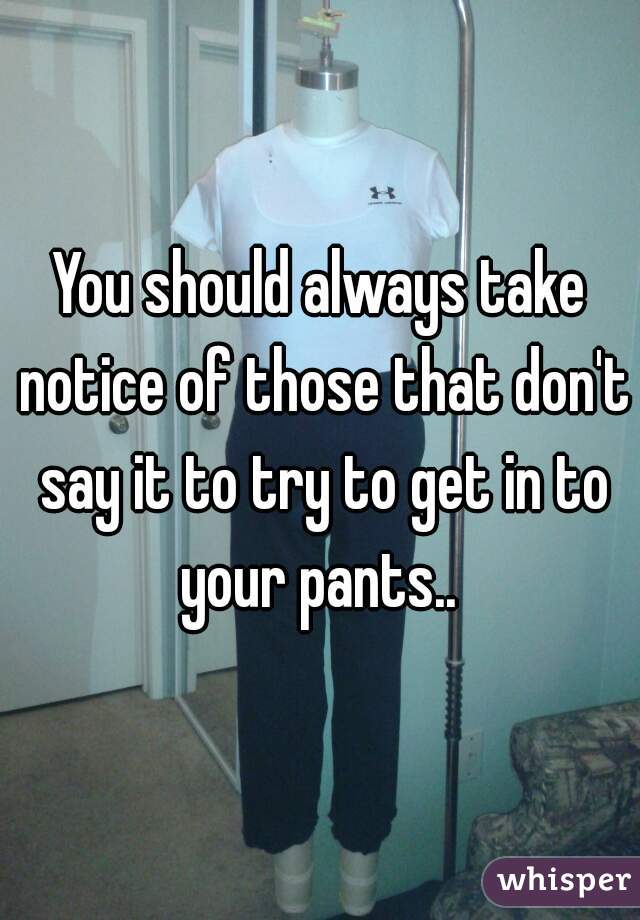 You should always take notice of those that don't say it to try to get in to your pants.. 