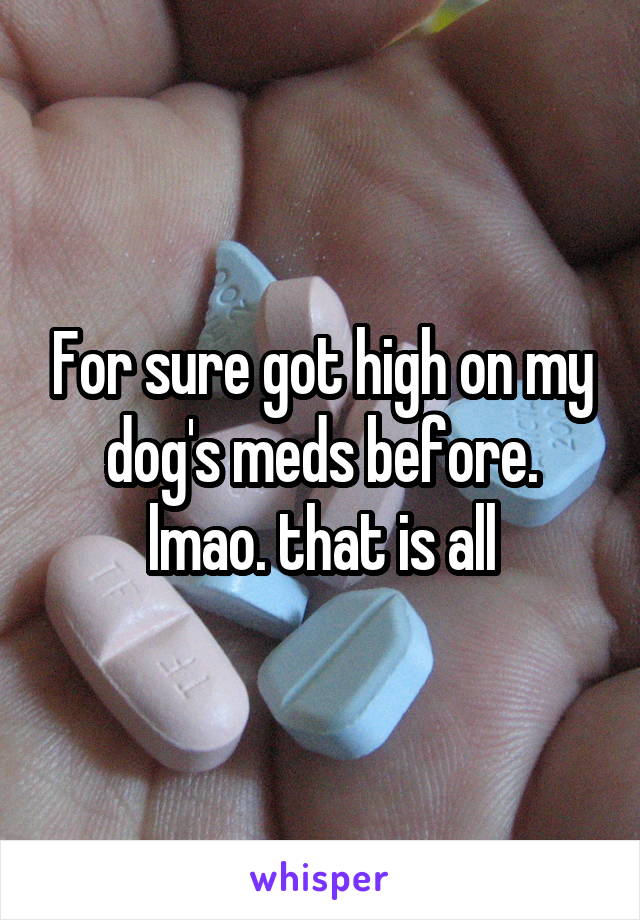 For sure got high on my dog's meds before. lmao. that is all