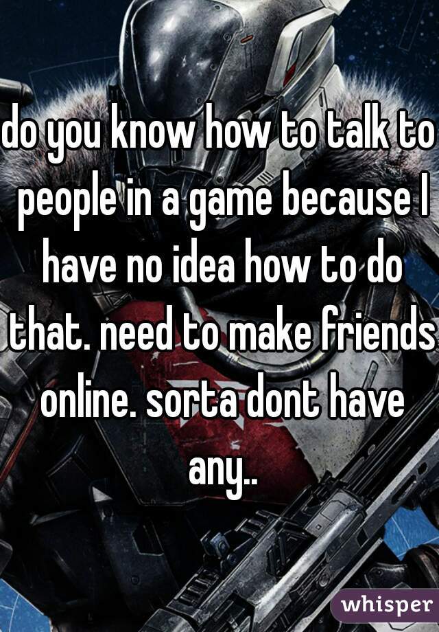 do you know how to talk to people in a game because I have no idea how to do that. need to make friends online. sorta dont have any..