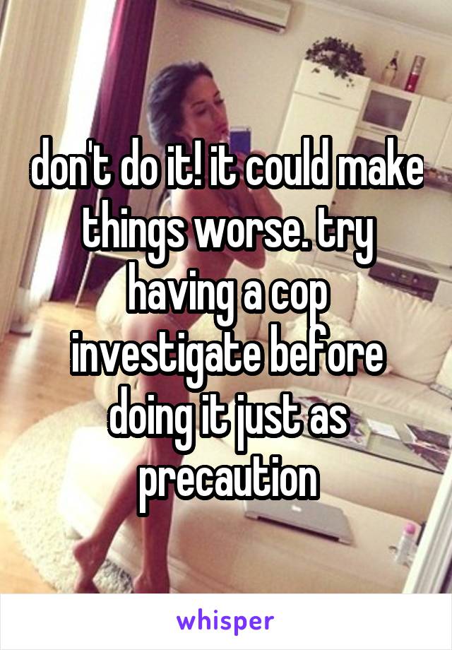 don't do it! it could make things worse. try having a cop investigate before doing it just as precaution