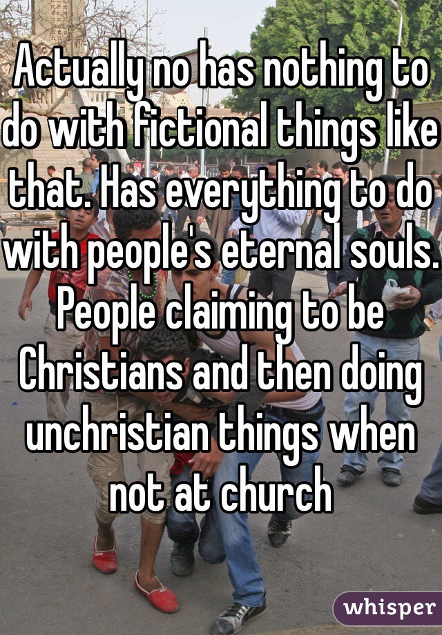 Actually no has nothing to do with fictional things like that. Has everything to do with people's eternal souls. People claiming to be Christians and then doing unchristian things when not at church 