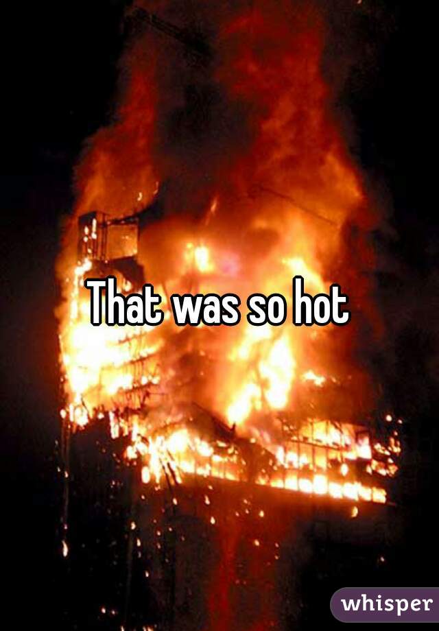 That was so hot