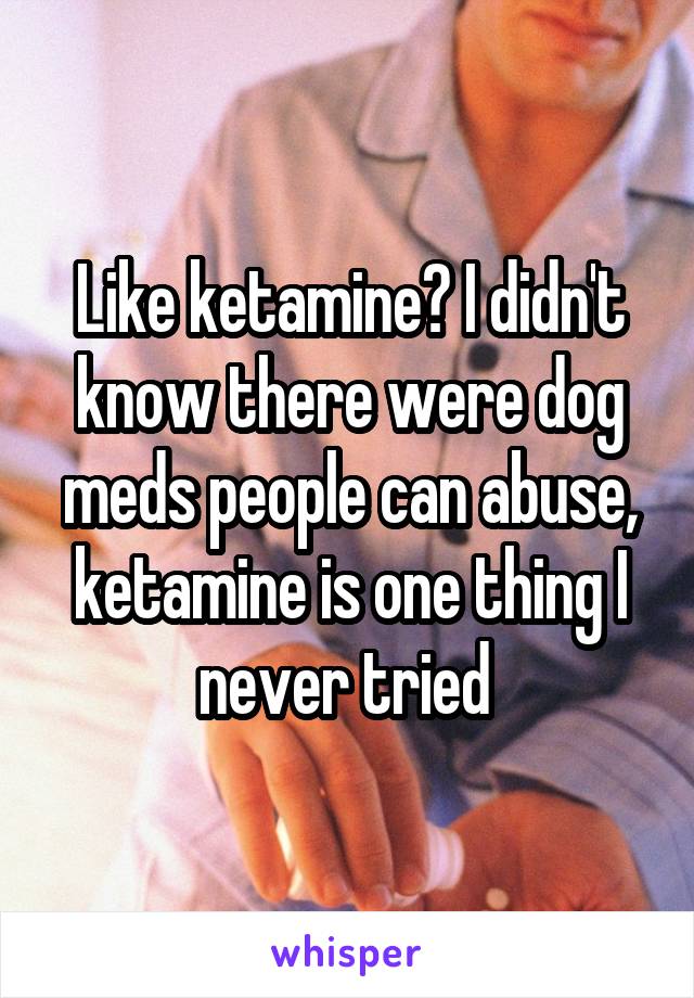Like ketamine? I didn't know there were dog meds people can abuse, ketamine is one thing I never tried 