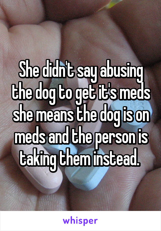 She didn't say abusing the dog to get it's meds she means the dog is on meds and the person is taking them instead. 