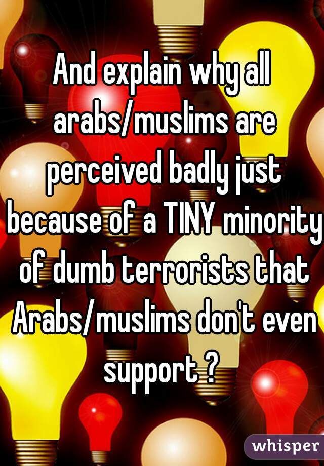 And explain why all arabs/muslims are perceived badly just because of a TINY minority of dumb terrorists that Arabs/muslims don't even support ? 