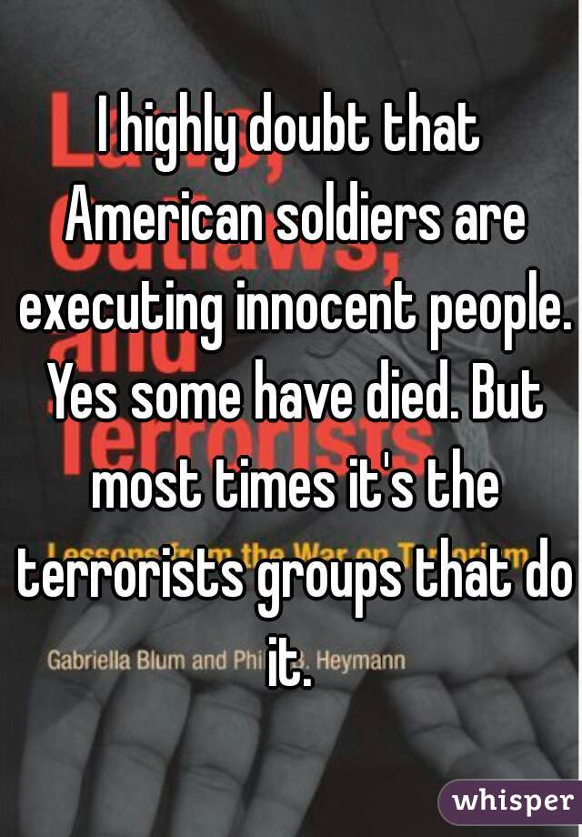 I highly doubt that American soldiers are executing innocent people. Yes some have died. But most times it's the terrorists groups that do it. 