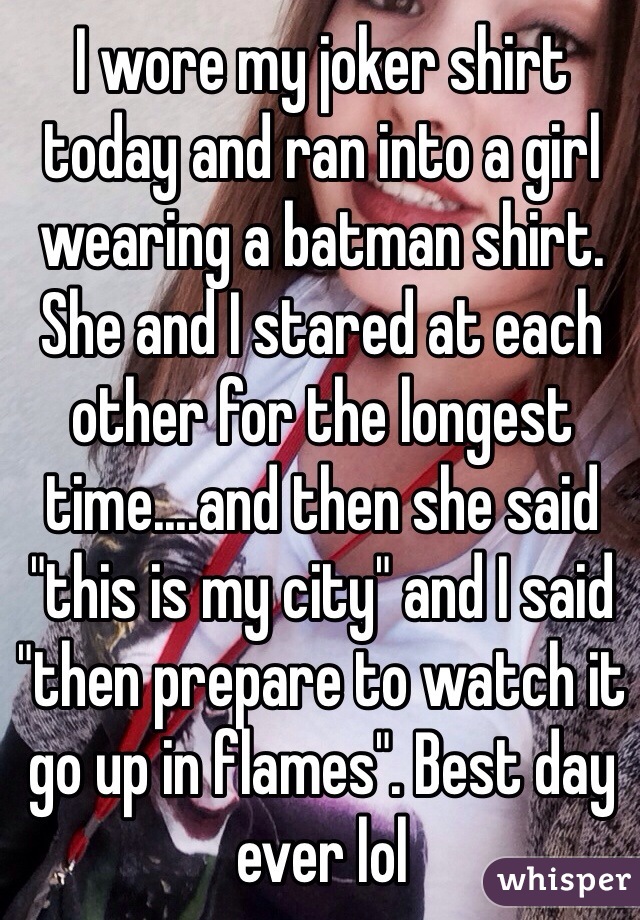 I wore my joker shirt today and ran into a girl wearing a batman shirt. She and I stared at each other for the longest time....and then she said "this is my city" and I said "then prepare to watch it go up in flames". Best day ever lol