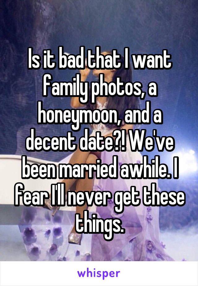 Is it bad that I want family photos, a honeymoon, and a decent date?! We've been married awhile. I fear I'll never get these things.