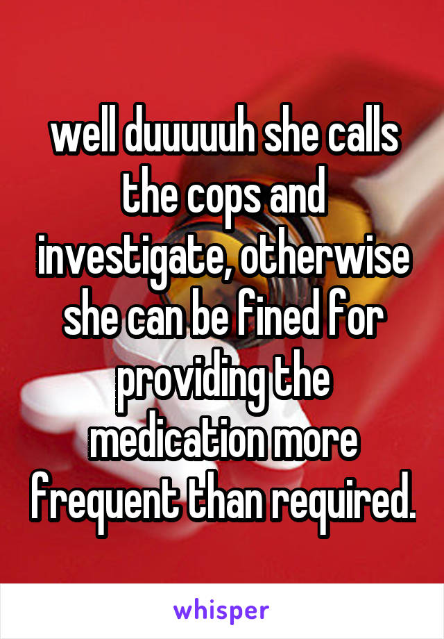 well duuuuuh she calls the cops and investigate, otherwise she can be fined for providing the medication more frequent than required.