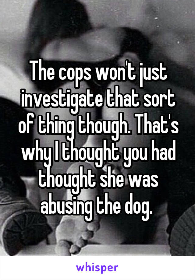 The cops won't just investigate that sort of thing though. That's why I thought you had thought she was abusing the dog. 