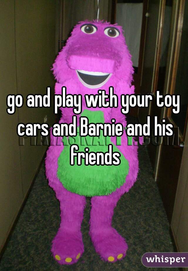 go and play with your toy cars and Barnie and his friends