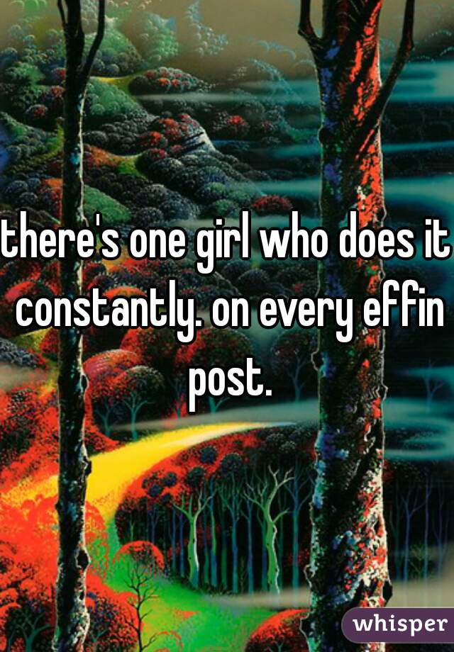 there's one girl who does it constantly. on every effin post.