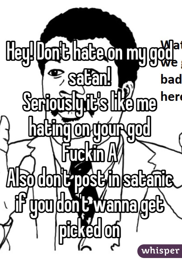 Hey! Don't hate on my god satan!
Seriously it's like me hating on your god
Fuckin A
Also don't post in satanic if you don't wanna get picked on