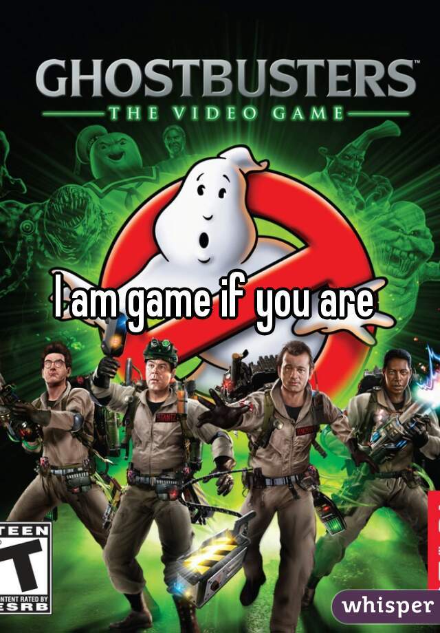 I am game if you are 