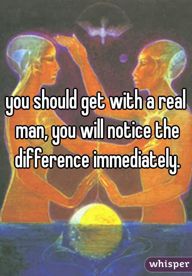 you should get with a real man, you will notice the difference immediately.