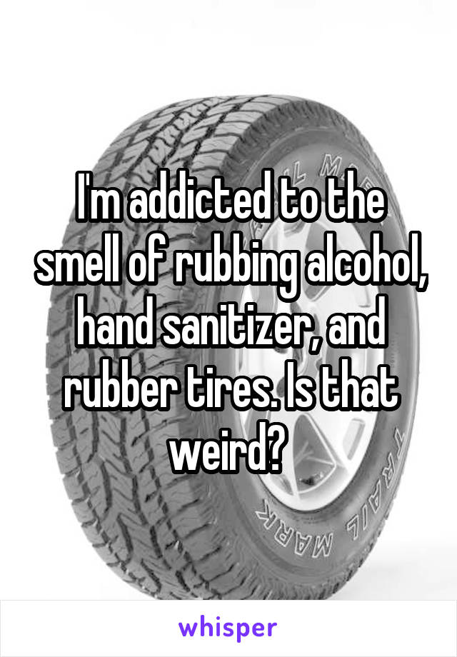 I'm addicted to the smell of rubbing alcohol, hand sanitizer, and rubber tires. Is that weird? 