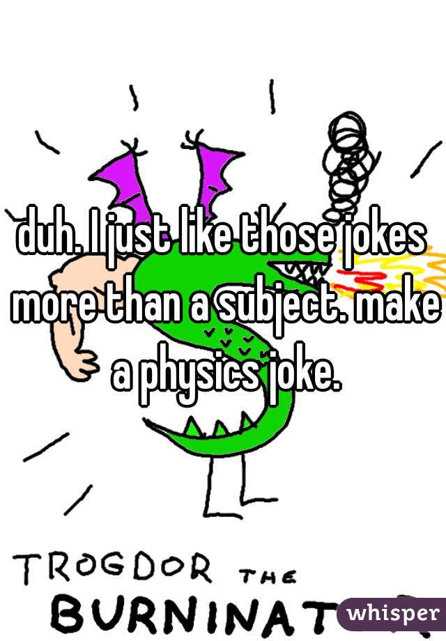 duh. I just like those jokes more than a subject. make a physics joke.