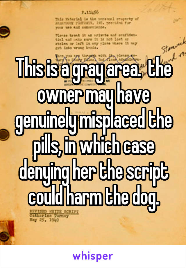 This is a gray area.  the owner may have genuinely misplaced the pills, in which case denying her the script could harm the dog.
