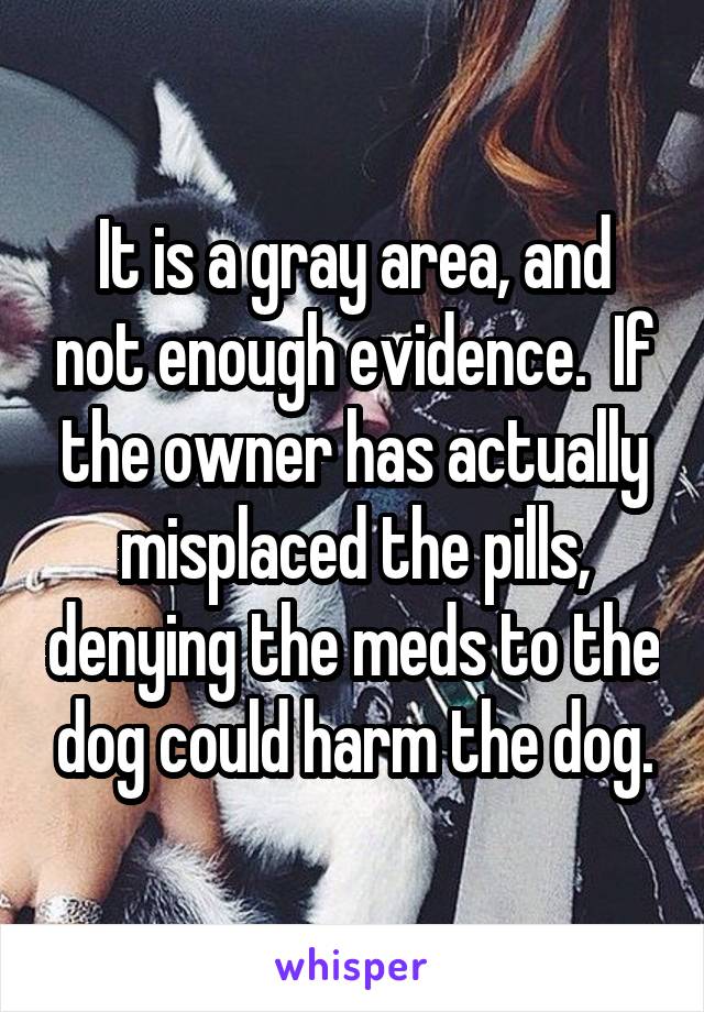 It is a gray area, and not enough evidence.  If the owner has actually misplaced the pills, denying the meds to the dog could harm the dog.