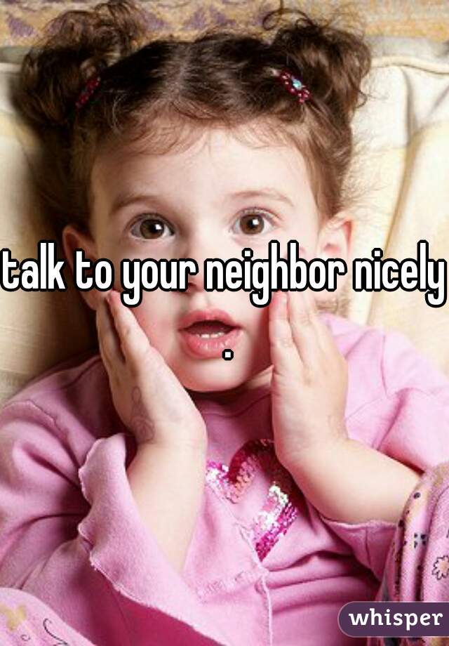 talk to your neighbor nicely .
