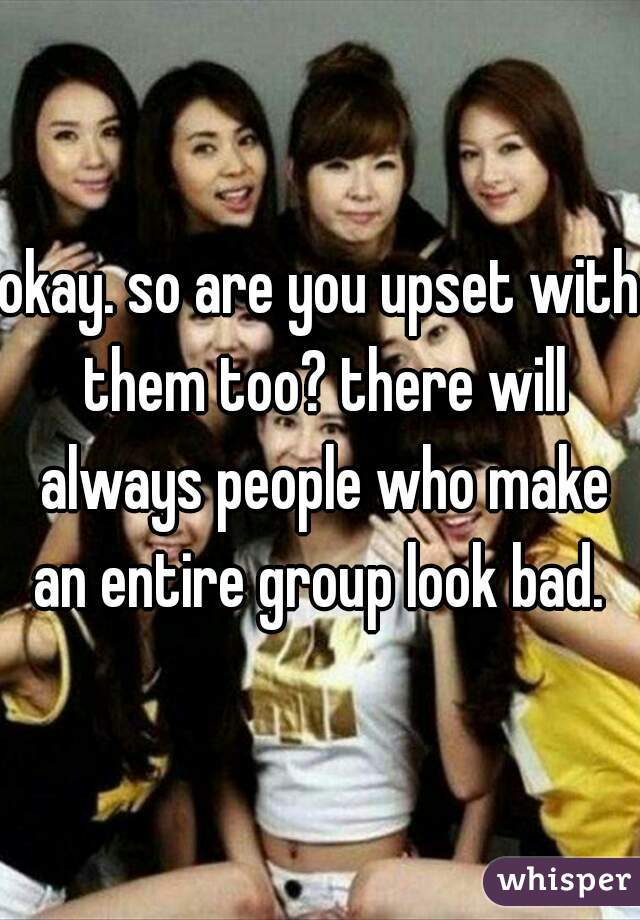 okay. so are you upset with them too? there will always people who make an entire group look bad. 