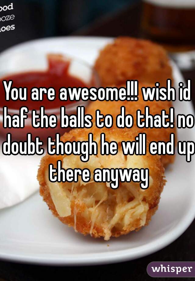 You are awesome!!! wish id haf the balls to do that! no doubt though he will end up there anyway
