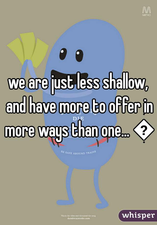 we are just less shallow, and have more to offer in more ways than one... 😛