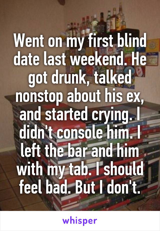 Went on my first blind date last weekend. He got drunk, talked nonstop about his ex, and started crying. I didn't console him. I left the bar and him with my tab. I should feel bad. But I don't.