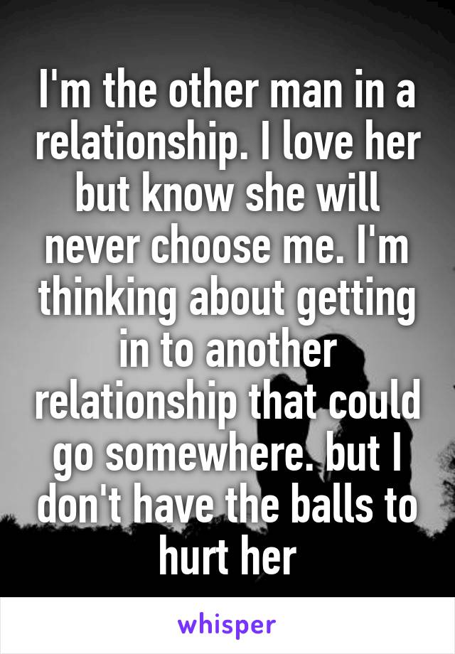 I'm the other man in a relationship. I love her but know she will never choose me. I'm thinking about getting in to another relationship that could go somewhere. but I don't have the balls to hurt her