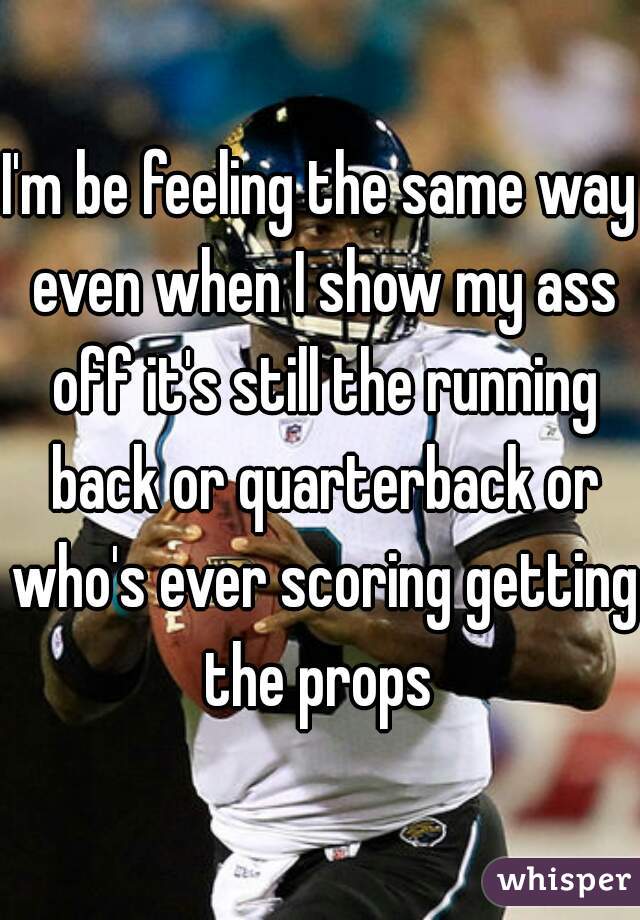 I'm be feeling the same way even when I show my ass off it's still the running back or quarterback or who's ever scoring getting the props 