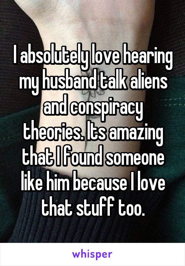 I absolutely love hearing my husband talk aliens and conspiracy theories. Its amazing that I found someone like him because I love that stuff too.