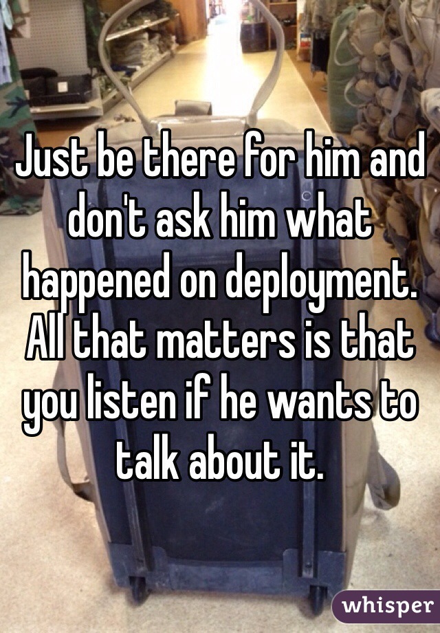 Just be there for him and don't ask him what happened on deployment. All that matters is that you listen if he wants to talk about it.