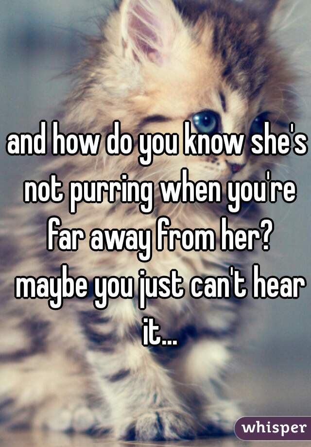 and how do you know she's not purring when you're far away from her? maybe you just can't hear it...