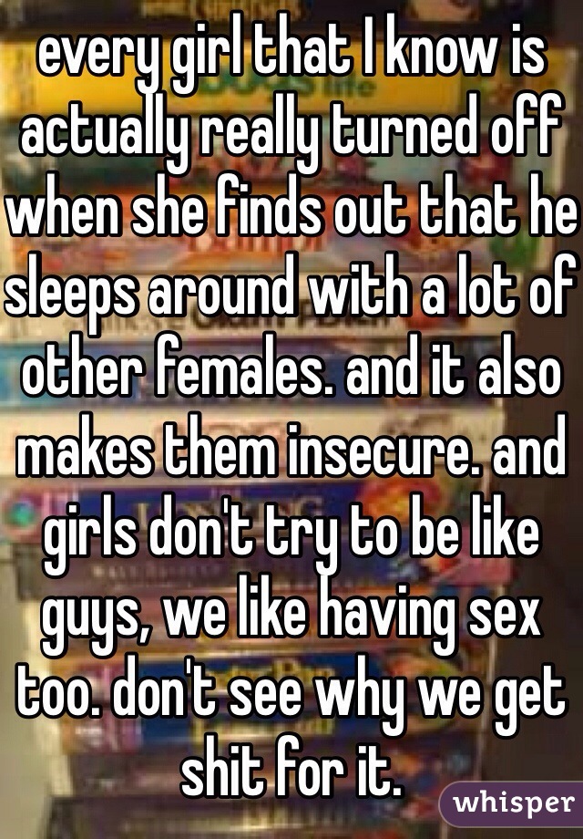 every girl that I know is actually really turned off when she finds out that he sleeps around with a lot of other females. and it also makes them insecure. and girls don't try to be like guys, we like having sex too. don't see why we get shit for it. 