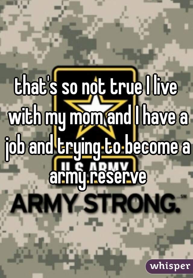 that's so not true I live with my mom and I have a job and trying to become a army reserve