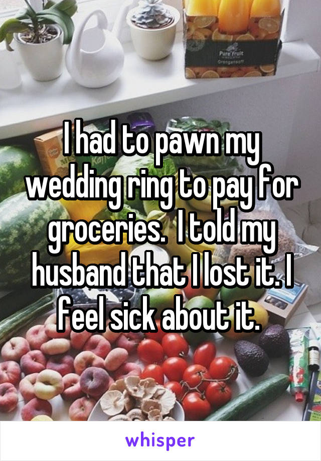 I had to pawn my wedding ring to pay for groceries.  I told my husband that I lost it. I feel sick about it. 