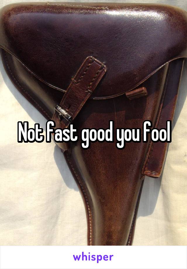 Not fast good you fool