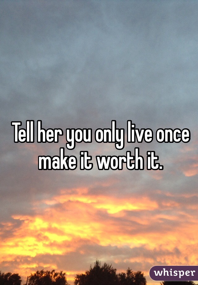Tell her you only live once make it worth it. 
