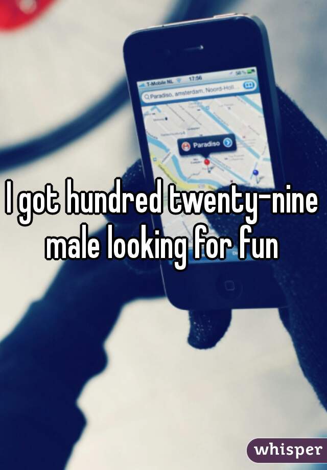 I got hundred twenty-nine male looking for fun 