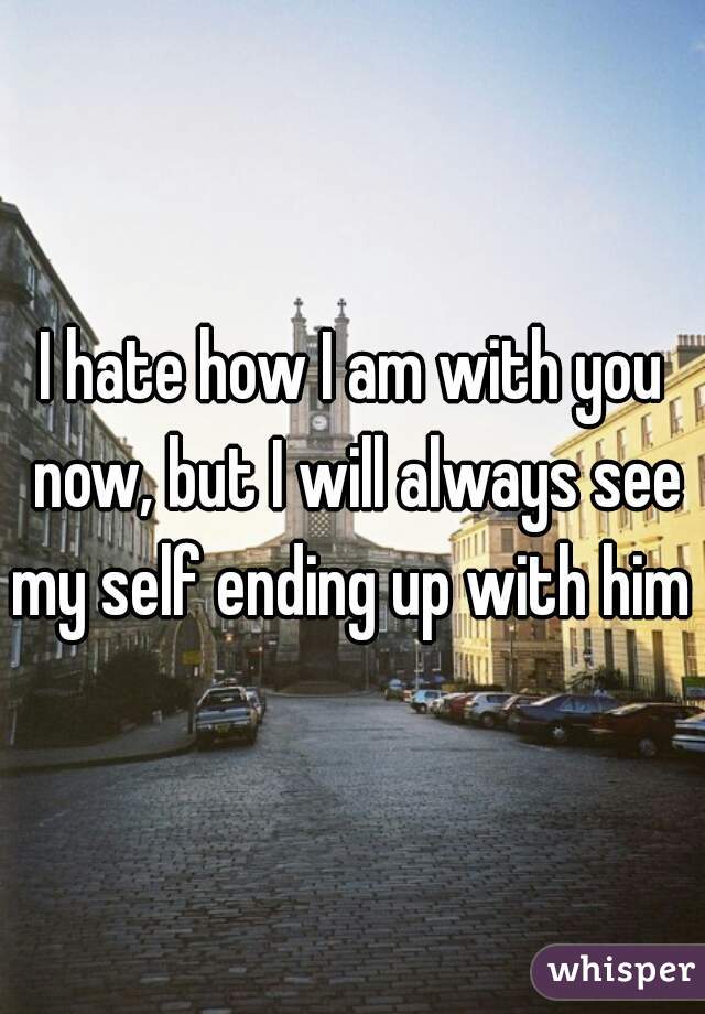 I hate how I am with you now, but I will always see my self ending up with him 