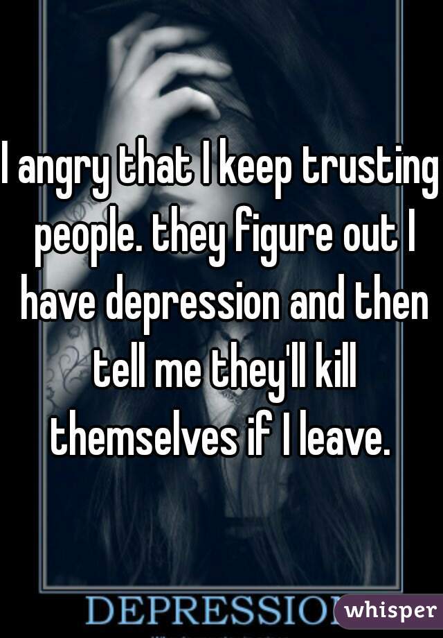 I angry that I keep trusting people. they figure out I have depression and then tell me they'll kill themselves if I leave. 
